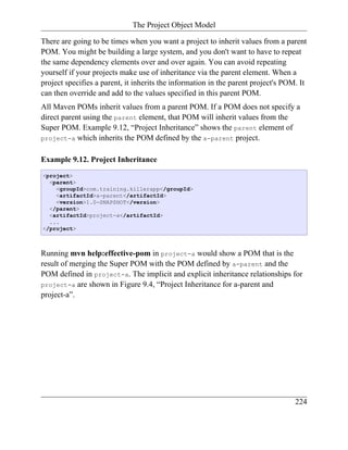 The Project Object Model

There are going to be times when you want a project to inherit values from a parent
POM. You might be building a large system, and you don't want to have to repeat
the same dependency elements over and over again. You can avoid repeating
yourself if your projects make use of inheritance via the parent element. When a
project specifies a parent, it inherits the information in the parent project's POM. It
can then override and add to the values specified in this parent POM.
All Maven POMs inherit values from a parent POM. If a POM does not specify a
direct parent using the parent element, that POM will inherit values from the
Super POM. Example 9.12, “Project Inheritance” shows the parent element of
project-a which inherits the POM defined by the a-parent project.


Example 9.12. Project Inheritance
<project>
  <parent>
    <groupId>com.training.killerapp</groupId>
    <artifactId>a-parent</artifactId>
    <version>1.0-SNAPSHOT</version>
  </parent>
  <artifactId>project-a</artifactId>
  ...
</project>



Running mvn help:effective-pom in project-a would show a POM that is the
result of merging the Super POM with the POM defined by a-parent and the
POM defined in project-a. The implicit and explicit inheritance relationships for
project-a are shown in Figure 9.4, “Project Inheritance for a-parent and
project-a”.




                                                                                   224
 