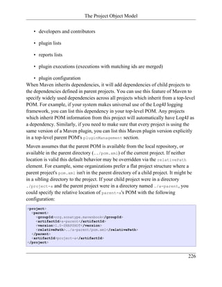 The Project Object Model


   • developers and contributors

   • plugin lists

   • reports lists

   • plugin executions (executions with matching ids are merged)

    • plugin configuration
When Maven inherits dependencies, it will add dependencies of child projects to
the dependencies defined in parent projects. You can use this feature of Maven to
specify widely used dependencies across all projects which inherit from a top-level
POM. For example, if your system makes universal use of the Log4J logging
framework, you can list this dependency in your top-level POM. Any projects
which inherit POM information from this project will automatically have Log4J as
a dependency. Similarly, if you need to make sure that every project is using the
same version of a Maven plugin, you can list this Maven plugin version explicitly
in a top-level parent POM's pluginManagement section.
Maven assumes that the parent POM is available from the local repository, or
available in the parent directory (../pom.xml) of the current project. If neither
location is valid this default behavior may be overridden via the relativePath
element. For example, some organizations prefer a flat project structure where a
parent project's pom.xml isn't in the parent directory of a child project. It might be
in a sibling directory to the project. If your child project were in a directory
./project-a and the parent project were in a directory named ./a-parent, you
could specify the relative location of parent-a's POM with the following
configuration:
<project>
  <parent>
    <groupId>org.sonatype.mavenbook</groupId>
    <artifactId>a-parent</artifactId>
    <version>1.0-SNAPSHOT</version>
    <relativePath>../a-parent/pom.xml</relativePath>
  </parent>
  <artifactId>project-a</artifactId>
</project>



                                                                                    226
 