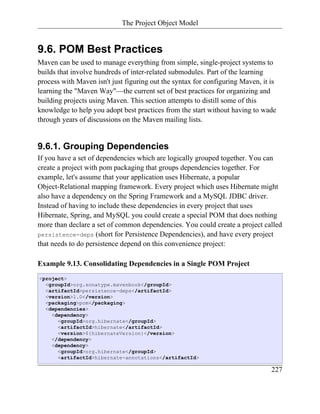 The Project Object Model


9.6. POM Best Practices
Maven can be used to manage everything from simple, single-project systems to
builds that involve hundreds of inter-related submodules. Part of the learning
process with Maven isn't just figuring out the syntax for configuring Maven, it is
learning the "Maven Way"—the current set of best practices for organizing and
building projects using Maven. This section attempts to distill some of this
knowledge to help you adopt best practices from the start without having to wade
through years of discussions on the Maven mailing lists.


9.6.1. Grouping Dependencies
If you have a set of dependencies which are logically grouped together. You can
create a project with pom packaging that groups dependencies together. For
example, let's assume that your application uses Hibernate, a popular
Object-Relational mapping framework. Every project which uses Hibernate might
also have a dependency on the Spring Framework and a MySQL JDBC driver.
Instead of having to include these dependencies in every project that uses
Hibernate, Spring, and MySQL you could create a special POM that does nothing
more than declare a set of common dependencies. You could create a project called
persistence-deps (short for Persistence Dependencies), and have every project
that needs to do persistence depend on this convenience project:

Example 9.13. Consolidating Dependencies in a Single POM Project
<project>
  <groupId>org.sonatype.mavenbook</groupId>
  <artifactId>persistence-deps</artifactId>
  <version>1.0</version>
  <packaging>pom</packaging>
  <dependencies>
    <dependency>
      <groupId>org.hibernate</groupId>
      <artifactId>hibernate</artifactId>
      <version>${hibernateVersion}</version>
    </dependency>
    <dependency>
      <groupId>org.hibernate</groupId>
      <artifactId>hibernate-annotations</artifactId>

                                                                                227
 