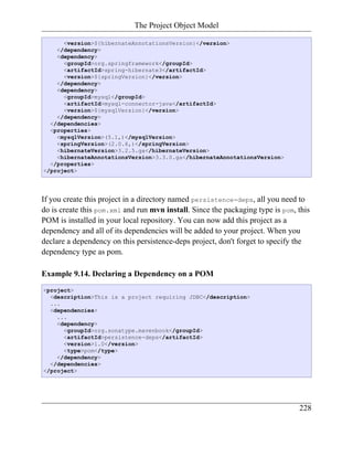 The Project Object Model

      <version>${hibernateAnnotationsVersion}</version>
    </dependency>
    <dependency>
      <groupId>org.springframework</groupId>
      <artifactId>spring-hibernate3</artifactId>
      <version>${springVersion}</version>
    </dependency>
    <dependency>
      <groupId>mysql</groupId>
      <artifactId>mysql-connector-java</artifactId>
      <version>${mysqlVersion}</version>
    </dependency>
  </dependencies>
  <properties>
    <mysqlVersion>(5.1,)</mysqlVersion>
    <springVersion>(2.0.6,)</springVersion>
    <hibernateVersion>3.2.5.ga</hibernateVersion>
    <hibernateAnnotationsVersion>3.3.0.ga</hibernateAnnotationsVersion>
  </properties>
</project>




If you create this project in a directory named persistence-deps, all you need to
do is create this pom.xml and run mvn install. Since the packaging type is pom, this
POM is installed in your local repository. You can now add this project as a
dependency and all of its dependencies will be added to your project. When you
declare a dependency on this persistence-deps project, don't forget to specify the
dependency type as pom.

Example 9.14. Declaring a Dependency on a POM
<project>
  <description>This is a project requiring JDBC</description>
  ...
  <dependencies>
    ...
    <dependency>
      <groupId>org.sonatype.mavenbook</groupId>
      <artifactId>persistence-deps</artifactId>
      <version>1.0</version>
      <type>pom</type>
    </dependency>
  </dependencies>
</project>




                                                                                228
 