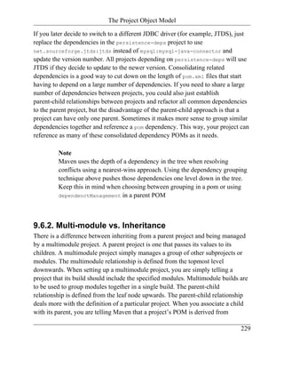 The Project Object Model

If you later decide to switch to a different JDBC driver (for example, JTDS), just
replace the dependencies in the persistence-deps project to use
net.sourceforge.jtds:jtds instead of mysql:mysql-java-connector and
update the version number. All projects depending on persistence-deps will use
JTDS if they decide to update to the newer version. Consolidating related
dependencies is a good way to cut down on the length of pom.xml files that start
having to depend on a large number of dependencies. If you need to share a large
number of dependencies between projects, you could also just establish
parent-child relationships between projects and refactor all common dependencies
to the parent project, but the disadvantage of the parent-child approach is that a
project can have only one parent. Sometimes it makes more sense to group similar
dependencies together and reference a pom dependency. This way, your project can
reference as many of these consolidated dependency POMs as it needs.

         Note
         Maven uses the depth of a dependency in the tree when resolving
         conflicts using a nearest-wins approach. Using the dependency grouping
         technique above pushes those dependencies one level down in the tree.
         Keep this in mind when choosing between grouping in a pom or using
         dependenctManagement in a parent POM




9.6.2. Multi-module vs. Inheritance
There is a difference between inheriting from a parent project and being managed
by a multimodule project. A parent project is one that passes its values to its
children. A multimodule project simply manages a group of other subprojects or
modules. The multimodule relationship is defined from the topmost level
downwards. When setting up a multimodule project, you are simply telling a
project that its build should include the specified modules. Multimodule builds are
to be used to group modules together in a single build. The parent-child
relationship is defined from the leaf node upwards. The parent-child relationship
deals more with the definition of a particular project. When you associate a child
with its parent, you are telling Maven that a project’s POM is derived from

                                                                                229
 