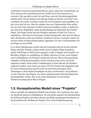 Einführung von Apache Maven

verbreiteten Version hat jemand beschlossen, dieses neben der Unterstützung von
JUnit auch um die Unterstützung für das TestNG Unit-Test Framework zu
erweitern. Dies geschah in einer Art und Weise, dass die Abwärtskompatibilität
erhalten blieb. Für die Benutzer des Surefire Plugin im Einsatz von JUnit3 Tests
veränderte sich nichts, weiterhin werden die Tests kompiliert und ausgeführt, wie
dies zuvor der Fall war. Aber Sie erhalten eine neue Funktionalität, denn sollten
Sie nun Unit Tests nach dem TestNG Framework ausführen wollen, so haben Sie
nun auch diese Möglichkeit, dank der Bemühungen der Maintainer des Surefire
Plugin. Das Plugin erhielt auch die Fähigkeit annotierte JUnit4 Unit Tests zu
unterstützen. Alle diese Erweiterungen wurden bereitgestellt, ohne dass Sie Maven
aktiv aktualisieren, oder neue Software installieren mussten. Und ganz zentral, Sie
mussten nichts an Ihrem Projekt ändern, abgesehen von einer Versionsnummer für
ein Plugin in einem POM.
Es ist dieser Mechanismus welche sich auf wesentlich mehr als nur das Surefire
Plugin auswirkt: Projekte werden mittels einem Compiler Plugin kompiliert,
mittels JAR-Plugin in JAR-Archive gepackt, es gibt es Plugins zum Erstellen von
Berichten, Plugins zur Ausführung von JRuby und Groovy-Code, sowie Plugins
zum Veröffentlichen von Websites auf Remote-Servern. Maven hat gemeinsame
Aufgaben in Plug-Ins herausgelöst welche zentral gewartet sowie universell
eingesetzt werden. Wann immer Veränderungen in einem Bereich des Buildens
umgesetzt werden, wann immer ein neues Unit-Test Framework freigegeben oder
ein neues Werkzeug bereit gestellt wird. Sie sind nicht gezwungen, diese
Änderungen in ihren Build einzupflegen um dies zu unterstützen. Sie profitieren
von der Tatsache, dass Plugins von einem zentral gewarteten Remote-Repository
heruntergeladen werden. Das ist die wahre Bedeutung von universeller
Wiederverwendung durch Maven Plugins.



1.5. Konzeptionelles Modell eines "Projekts"
Maven unterhält ein (abstraktes) Modell eines Projekts, Sie verarbeiten also nicht
nur Quellcode Dateien in Binärdateien, Sie entwickeln zugleich eine Beschreibung
des Software-Projekts und ordnen diesem eine Reihe einzigartiger Koordinaten zu.
Sie beschreiben die Attribute des Projekts: Wie ist die Projektlizenzierung

                                                                                  6
 