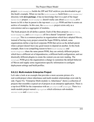 The Project Object Model

project. book-examples builds the ZIP and TGZ archives you downloaded to get
this book's example. When we run the book-examples build from book-examples/
directory with mvn package, it has no knowledge that it is a part of the larger
maven-book project. book-examples doesn't really care about maven-book, all it
knows in life is that its parent is the top-most sonatype POM and that it creates an
archive of examples. In this case, the maven-book project exists only as a
convenience and as a aggregator of modules.
The book projects do all define a parent. Each of the three projects: maven-book,
book-examples, and book-chapters all list a shared "corporate" parent —
sonatype. This is a common practice in organizations which have adopted Maven,
instead of having every project extend the Super POM by default, some
organizations define a top-level corporate POM that serves as the default parent
when a project doesn't have any good reason to depend on another. In this book
example, there is no compelling reason to have book-examples and
book-chapters share the same parent POM, they are entirely different projects
which have a different set of dependencies, a different build configuration, and use
drastically different plugins to create the content you are now reading. The
sonatype POM gives the organization a change to customize the default behavior
of Maven and supply some organization-specific information to configure
deployment settings and build profiles.


9.6.2.2. Multi-module Enterprise Project
Let's take a look at an example that provides a more accurate picture of a
real-world project where inheritance and multi-module relationships exist side by
side. Figure 9.6, “Enterprise Multi-module vs. Inheritance” shows a collection of
projects that resemble a typical set of projects in an enterprise application. There is
a top-level POM for the corporation with an artifactId of sonatype. There is a
multi-module project named big-system which references sub-modules
server-side and client-side.




                                                                                   231
 