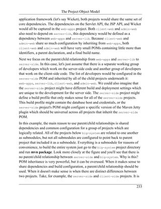The Project Object Model

application framework (let's say Wicket), both projects would share the same set of
core dependencies. The dependencies on the Servlet API, the JSP API, and Wicket
would all be captured in the web-apps project. Both client-web and admin-web
also need to depend on server-lib, this dependency would be defined as a
dependency between web-apps and server-lib. Because client-web and
admin-web share so much configuration by inheriting from web-apps, both
client-web and admin-web will have very small POMs containing little more than
identifiers, a parent declaration, and a final build name.
Next we focus on the parent/child relationship from web-apps and server-lib to
server-side. In this case, let's just assume that there is a separate working group
of developers which work on the server-side code and another group of developers
that work on the client-side code. The list of developers would be configured in the
server-side POM and inherited by all of the child projects underneath it:
web-apps, server-lib, client-web, and admin-web. We could also imagine that
the server-side project might have different build and deployment settings which
are unique to the development for the server side. The server-side project might
define a build profile that only makes sense for all of the server-side projects.
This build profile might contain the database host and credentials, or the
server-side project's POM might configure a specific version of the Maven Jetty
plugin which should be universal across all projects that inherit the server-side
POM.
In this example, the main reason to use parent/child relationships is shared
dependencies and common configuration for a group of projects which are
logically related. All of the projects below big-system are related to one another
as submodules, but not all submodules are configured to point back to parent
project that included it as a submodule. Everything is a submodule for reasons of
convenience, to build the entire system just go to the big-system project directory
and run mvn package. Look more closely at the figure and you'll see that there is
no parent/child relationship between server-side and big-system. Why is this?
POM inheritance is very powerful, but it can be overused. When it makes sense to
share dependencies and build configuration, a parent/child relationship should be
used. When it doesn't make sense is when there are distinct differences between
two projects. Take, for example, the server-side and client-side projects. It is

                                                                                233
 