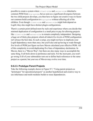 The Project Object Model

possible to create a system where client-side and server-side inherited a
common POM from big-system, but as soon as a significant divergence between
the two child projects develops, you then have to figure out creative ways to factor
out common build configuration to big-system without affecting all of the
children. Even though client-side and server-side might both depend on
Log4J, they also might have distinct plugin configurations.
There's a certain point defined more by style and experience where you decide that
minimal duplication of configuration is a small price to pay for allowing projects
like client-side and server-side to remain completely independent. Designing
a huge set of thirty plus projects which all inherit five levels of POM configuration
isn't always the best idea. In such a setup, you might not have to duplicate your
Log4J dependency more than once, but you'll also end up having to wade through
five levels of POM just figure out how Maven calculated your effective POM. All
of this complexity to avoid duplicating five lines of dependency declaration. In
Maven, there is a "Maven Way", but there are also many ways to accomplish the
same thing. It all boils down to preference and style. For the most part, you won't
go wrong if all of your submodules turn out to define back-references to the same
project as a parent, but your use of Maven may evolve over time.


9.6.2.3. Prototype Parent Projects
Take the following example shown in Figure 9.7, “Using parent projects as
"prototypes" for specialized projects” as another hypothetical and creative way to
use inheritance and multi-modules builds to reuse dependencies.




                                                                                 234
 
