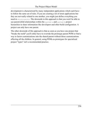 The Project Object Model

development is characterized by many independent applications which each have
to follow the same set of rules. If you are creating a lot of struts applications but
they are not really related to one another, you might just define everything you
need in struts-proto. The downside to this approach is that you won't be able to
use parent/child relationships within the system-a and system-b project
hierarchies to share information like developers and other build configuration. A
project can only have one parent.
The other downside of this approach is that as soon as you have one project that
"breaks the mold" you'll either have to override the prototype parent POM or find a
way to factor customizations into the shared parent without those customizations
affecting all the children. In general, using POMs as prototypes for specialized
project "types" isn't a recommended practice.




                                                                                   236
 