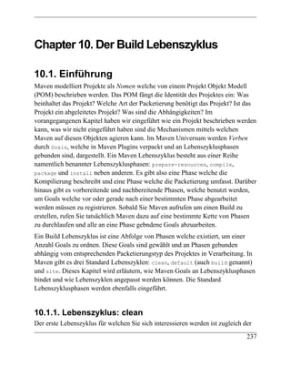 Chapter 10. Der Build Lebenszyklus

10.1. Einführung
Maven modelliert Projekte als Nomen welche von einem Projekt Objekt Modell
(POM) beschrieben werden. Das POM fängt die Identität des Projektes ein: Was
beinhaltet das Projekt? Welche Art der Packetierung benötigt das Projekt? Ist das
Projekt ein abgeleitetes Projekt? Was sind die Abhängigkeiten? Im
vorangegangenen Kapitel haben wir eingeführt wie ein Projekt beschrieben werden
kann, was wir nicht eingeführt haben sind die Mechanismen mittels welchen
Maven auf diesen Objekten agieren kann. Im Maven Universum werden Verben
durch Goals, welche in Maven Plugins verpackt und an Lebenszyklusphasen
gebunden sind, dargestellt. Ein Maven Lebenszyklus besteht aus einer Reihe
namentlich benannter Lebenszyklusphasen: prepare-resources, compile,
package und install neben anderen. Es gibt also eine Phase welche die
Kompilierung beschreibt und eine Phase welche die Packetierung umfasst. Darüber
hinaus gibt es vorbereitende und nachbereitende Phasen, welche benutzt werden,
um Goals welche vor oder gerade nach einer bestimmten Phase abgearbeitet
werden müssen zu registrieren. Sobald Sie Maven aufrufen um einen Build zu
erstellen, rufen Sie tatsächlich Maven dazu auf eine bestimmte Kette von Phasen
zu durchlaufen und alle an eine Phase gebndene Goals abzuarbeiten.
Ein Build Lebenszyklus ist eine Abfolge von Phasen welche existiert, um einer
Anzahl Goals zu ordnen. Diese Goals sind gewählt und an Phasen gebunden
abhängig vom entsprechenden Packetierungstyp des Projektes in Verarbeitung. In
Maven gibt es drei Standard Lebenszyklen: clean, default (auch build genannt)
und site. Dieses Kapitel wird erläutern, wie Maven Goals an Lebenszyklusphasen
bindet und wie Lebenszyklen angepasst werden können. Die Standard
Lebenszyklusphasen werden ebenfalls eingeführt.


10.1.1. Lebenszyklus: clean
Der erste Lebenszyklus für welchen Sie sich interessieren werden ist zugleich der
                                                                               237
 