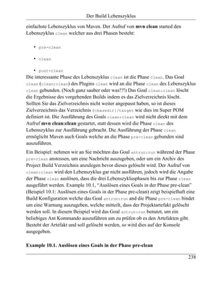 Der Build Lebenszyklus

einfachste Lebenszyklus von Maven. Der Aufruf von mvn clean started den
Lebenszyklus clean welcher aus drei Phasen besteht:

   •   pre-clean

   •   clean

    • post-clean
Die interessante Phase des Lebenszyklus clean ist die Phase clean. Das Goal
clean (clean:clean) des Plugins clean wird an die Phase clean des Lebenszyklus
clean gebunden. (Noch ganz sauber oder was!?!) Das Goal clean:clean löscht
die Ergebnisse des vorgehenden Builds indem es das Zielverzeichnis löscht.
Sollten Sie das Zielverzeichnis nicht weiter angepasst haben, so ist dieses
Zielverzeichnis das Verzeichnis ${basedir}/target wie dies im Super POM
definiert ist. Die Ausführung des Goals clean:clean wird nicht direkt mit dem
Aufruf mvn clean:clean gestartet, statt dessen wird die Phase clean des
Lebenszyklus zur Ausführung gebracht. Die Ausführung der Phase clean
ermöglicht Maven auch Goals welche an die Phase pre-clean gebunden sind
auszuführen.
Ein Beispiel: nehmen wir an Sie möchten das Goal antrun:run während der Phase
pre-clean anstossen, um eine Nachricht auszugeben, oder um ein Archiv des
Project Build Verzeichnis anzulegen bevor dieses gelöscht wird. Der Aufruf von
clean:clean wird den Lebenszyklus gar nicht ausführen, jedoch wird die Angabe
der Phase clean auslösen, dass die drei Lebenszyklusphasen bis zur Phase clean
ausgeführt werden. Example 10.1, “Auslösen eines Goals in der Phase pre-clean”
(Beispiel 10.1: Auslösen eines Goals in der Phase pre-clean) zeigt beispielhaft eine
Build Konfiguration welche das Goal antrun:run and die Phase pre-clean bindet
um eine Warnung auszugeben, welche mitteilt, dass der Projektartefakt gelöscht
werden soll. In diesem Beispiel wird das Goal antrun:run benutzt, um ein
beliebiges Ant Kommando auszuführen um zu prüfen ob es den Artefakten gibt.
Besteht der Artefakt und soll gelöscht werden, so wird dies auf der Konsole
ausgegeben.

Example 10.1. Auslösen eines Goals in der Phase pre-clean

                                                                                238
 
