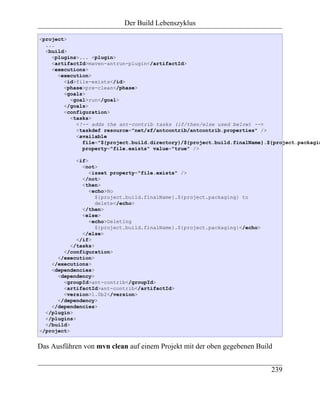 Der Build Lebenszyklus

<project>
  ...
  <build>
    <plugins>... <plugin>
    <artifactId>maven-antrun-plugin</artifactId>
    <executions>
      <execution>
        <id>file-exists</id>
        <phase>pre-clean</phase>
        <goals>
          <goal>run</goal>
        </goals>
        <configuration>
          <tasks>
            <!-- adds the ant-contrib tasks (if/then/else used below) -->
            <taskdef resource="net/sf/antcontrib/antcontrib.properties" />
            <available
              file="${project.build.directory}/${project.build.finalName}.${project.packagin
              property="file.exists" value="true" />

             <if>
               <not>
                  <isset property="file.exists" />
               </not>
               <then>
                  <echo>No
                    ${project.build.finalName}.${project.packaging} to
                    delete</echo>
               </then>
               <else>
                  <echo>Deleting
                    ${project.build.finalName}.${project.packaging}</echo>
               </else>
             </if>
           </tasks>
        </configuration>
      </execution>
    </executions>
    <dependencies>
      <dependency>
        <groupId>ant-contrib</groupId>
        <artifactId>ant-contrib</artifactId>
        <version>1.0b2</version>
      </dependency>
    </dependencies>
  </plugin>
  </plugins>
  </build>
</project>


Das Ausführen von mvn clean auf einem Projekt mit der oben gegebenen Build


                                                                             239
 
