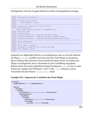 Der Build Lebenszyklus

Konfiguration wird eine Ausgabe ähnlich der unten wiedergegebenen erzeugen.

[INFO] Scanning for projects...
[INFO] ----------------------------------------------------------------------
[INFO] Building Your Project
[INFO]    task-segment: [clean]
[INFO] ----------------------------------------------------------------------
[INFO] [antrun:run {execution: file-exists}]
[INFO] Executing tasks
     [echo] Deleting your-project-1.0-SNAPSHOT.jar
[INFO] Executed tasks
[INFO] [clean:clean]
[INFO] Deleting directory ~/corp/your-project/target
[INFO] Deleting directory ~/corp/your-project/target/classes
[INFO] Deleting directory ~/corp/your-project/target/test-classes
[INFO] ------------------------------------------------------------------------
[INFO] BUILD SUCCESSFUL
[INFO] ------------------------------------------------------------------------
[INFO] Total time: 1 second
[INFO] Finished at: Wed Nov 08 11:46:26 CST 2006
[INFO] Final Memory: 2M/5M
[INFO] ------------------------------------------------------------------------


Zusätzlich zur Möglichkeit Maven so zu konfigurieren, dass es ein Goal während
der Phase pre-clean ausführt wird, kann man das Clean Plugin so anzupassen,
dass es Dateien über denen des Zielverzeichnisses hinaus löscht. Sie können das
Plugin so konfigurieren, dass es bestimmte in einer Aufzählung angegebene
Dateien löscht. Das unten aufgeführte Beispiel konfiguriert clean so, dass es unter
Einsatz der standard Ant Wildcards (* und **) alle .class Dateien in einem
Verzeichnis mit dem Namen target-other/ löscht

Example 10.2. Anpassen des Verhaltens des Clean Plugin
<project>
  <modelVersion>4.0.0</modelVersion>
  ...
  <build>
    <plugins>
      <plugin>
        <artifactId>maven-clean-plugin</artifactId>
        <configuration>
          <filesets>
            <fileset>
               <directory>target-other</directory>
               <includes>
                 <include>*.class</include>


                                                                                240
 