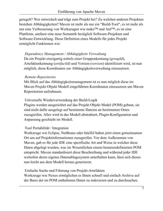 Einführung von Apache Maven

geregelt? Wer entwickelt und trägt zum Projekt bei? Zu welchen anderen Projekten
bestehen Abhängigkeiten? Maven ist mehr als nur ein "Build-Tool", es ist mehr als
nur eine Verbesserung von Werkzeugen wie make™ und Ant™; es ist eine
Plattform, umfasst eine neue Semantik bezüglich Software-Projekten und
Software-Entwicklung. Diese Definition eines Modells für jedes Projekt
ermöglicht Funktionen wie:

   Dependency Management / Abhängigkeits Verwaltung
   Da ein Projekt einzigartig mittels einer Gruppenkennung (groupId),
   Artefaktenkennung (artifactId) und Version (version) identifiziert wird, ist nun
   möglich, diese Koordinaten zur Abhängigkeitsverwaltung einzusetzen.

   Remote-Repositories
   Mit Blick auf das Abhängigkeitsmanagement ist es nun möglich diese im
   Maven Projekt Objekt Modell eingeführten Koordinaten einzusetzen um Maven
   Repositorien aufzubauen.

    Universelle Wiederverwendung der Build-Logik
   Plugins werden ausgerichtet auf das Projekt Objekt Model (POM) gebaut, sie
   sind nicht dafür ausgelegt auf bestimmte Dateien an bestimmten Orten
   zuzugreifen. Alles wird in das Modell abstrahiert, Plugin-Konfiguration und
   Anpassung geschieht im Modell.

   Tool Portabilität / Integration
   Werkzeuge wie Eclipse, NetBeans oder IntelliJ haben jetzt einen gemeinsamen
   Ort um auf Projektinformationen zuzugreifen. Vor dem Aufkommen von
   Maven, gab es für jede IDE eine spezifische Art und Weise in welcher diese
   Daten abgelegt wurden, was im Wesentlichen einem benutzerdefinierten POM
   entspricht. Maven standardisiert diese Beschreibung und während jeder IDE
   weiterhin deren eigenes Datenablagesystem unterhalten kann, lässt sich dieses
   nun leicht aus dem Modell heraus generieren.

   Einfache Suche und Filterung von Projekt-Artefakten
   Werkzeuge wie Nexus ermöglichen es Ihnen schnell und einfach Archive auf
   der Basis der im POM enthaltenen Daten zu indexieren und zu durchsuchen.

                                                                                      7
 