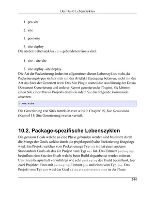 Der Build Lebenszyklus


   1. pre-site

   2. site

   3. post-site

   4. site-deploy
Die an den Lebenszyklus site gebundenen Goals sind:

   1. site - site:site

    2. site-deploy -site:deploy
Die Art der Packetierung ändert im allgemeinen diesen Lebenszyklus nicht, da
Packetierungstypen sich primär mit der Artefakt Erzeugung befassen, nicht mit der
Art des Sites der Generiert wird. Das Site Plugin started die Ausführung der Doxia
Dokument Generierung und anderer Report generierender Plugins. Sie können
einen Site eines Maven Projekts erstellen indem Sie das folgende Kommando
absetzen:
$ mvn site


Die Generierung von Sites mittels Maven wird in Chapter 15, Site Generation
(Kapitel 15: Site Generierung) weiter vertieft.



10.2. Package-spezifische Lebenszyklen
Die genauen Goals welche an eine Phase gebunden werden sind bestimmt durch
die Menge der Goals welche durch die projektspezifische Packetierung festgelegt
wird. Ein Projekt welches vom Packetierungs Typ jar ist hat einen anderen
Standardsatz Goals als das ein Projekt vom Typ war hat. Das Element packaging
beeinflusst den Satz der Goals welche beim Build abgearbeitet werden müssen.
Um Ihnen beispielhaft vorzuführen wie sehr packaging den Build beeinflusst, hier
zwei Projekte: Eines mit packaging-Element pom und eines vom Typ jar. Das
Projekt vom Typ pom wird das Goal site:attach-descriptor in der Phase

                                                                              244
 