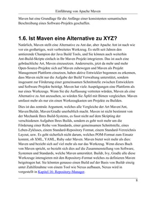 Einführung von Apache Maven

Maven hat eine Grundlage für die Anfänge einer konsistenten semantischen
Beschreibung eines Software-Projekts geschaffen.



1.6. Ist Maven eine Alternative zu XYZ?
Natürlich, Maven stellt eine Alternative zu Ant dar, aber Apache Ant ist nach wie
vor ein großartiges, weit verbreitetes Werkzeug. Es stellt seit Jahren den
amtierende Champion der Java Build Tools, und Sie können auch weiterhin
Ant-Build-Skripte einfach in Ihr Maven Projekt integrieren. Das ist auch eine
gebräuchliche Art, Maven einzusetzen. Andererseits, jetzt da mehr und mehr
Open-Source-Projekte sich auf Maven zubewegen und Maven als Projekt
Management Plattform einsetzen, haben aktive Entwickler begonnen zu erkennen,
dass Maven nicht nur die Aufgabe der Build Verwaltung unterstützt, sondern
insgesamt zur Förderung einer gemeinsamen Schnittstelle zwischen Entwicklern
und Software Projekte beiträgt. Maven hat viele Ausprägungen eine Plattform als
nur eines Werkzeugs. Wenn Sie die Auffassung vertreten würden, Maven als eine
Alternative zu Ant anzusehen, so würden Sie Äpfel mit Birnen vergleichen. Maven
umfasst mehr als nur ein einen Werkzeugkasten um Projekte zu Builden.
Dies ist das zentrale Argument, welches alle Vergleiche der Art Maven/Ant,
Maven/Buildr, Maven/Gradle unerheblich macht. Maven ist nicht bestimmt von
der Mechanik Ihres Build-Systems, es fusst nicht auf dem Skripting der
verschiedenen Aufgaben Ihres Builds, sondern es geht weit mehr um die
Förderung einer Reihe von Standards, einer gemeinsamen Schnittstelle, eines
Leben-Zykluses, einem Standard-Repository Format, einem Standard-Verzeichnis
Layout, usw. Es geht sicherlich nicht darum, welches POM-Format zum Einsatz
kommt, ob XML, YAML, Ruby oder Maven. Maven bietet weit mehr als dies:
Maven und bezieht sich auf viel mehr als nur das Werkzeug. Wenn dieses Buch
von Maven spricht, so bezieht sich dies auf die Zusammenstellung von Software,
Systemen und Standards, welche Maven unterstützt. Buildr, Ivy, Gradle alle diese
Werkzeuge interagieren mit den Repository-Format welches zu definieren Maven
beigetragen hat. Sie könnten genauso einen Build auf der Basis von Buildr einzig
unter Zuhilfenahme von einem Tool wie Nexus aufbauen, Nexus wird in
vorgestellt in Kapitel 16: Repository-Manager.

                                                                                   8
 