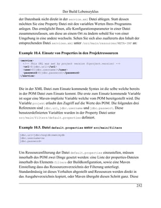 Der Build Lebenszyklus

der Datenbank nicht direkt in der service.xml Datei ablegen. Statt dessen
möchten Sie eine Property Datei mit den variablen Werten Ihres Programms
anlegen. Das ermöglicht Ihnen, alle Konfigurationsparameter in einer Datei
zusammenzufassen, um diese an einem Ort zu ändern sobald Sie von einer
Umgebung in eine andere wechseln. Sehen Sie sich also zuallererts den Inhalt der
entsprechenden Datei services.xml unter /src/main/resources/META-INF an:

Example 10.4. Einsatz von Properties in den Projektressourcen
<service>
  <!-- This URL was set by project version ${project.version} -->
  <url>${jdbc.url}</url>
  <user>${jdbc.username}</user>
  <password>${jdbc.password}</password>
</service>




Die in der XML Datei zum Einsatz kommende Syntax ist die selbe welche bereits
in der POM Datei zum Einsatz kommt. Die erste zum Einsatz kommende Variable
ist sogar eine Maven-implizite Variable welche vom POM bereitgestellt wird. Die
Variable projekt erlaubt den Zugriff auf die Werte des POM. Die folgenden drei
Referenzen sind jdbc.url, jdbc.username und jdbc.passwort. Diese
benutzerdefinierten Variablen wurden in der Property Datei unter
src/main/filters/default.properties definiert.


Example 10.5. Datei default.properties unter src/main/filters
jdbc.url=jdbc:hsqldb:mem:mydb
jdbc.username=sa
jdbc.password=



Um Ressourcenfilterung der Datei default.properties einzustellen, müssen
innerhalb des POM zwei Dinge gesetzt werden: eine Liste der properties-Dateien
innerhalb des Elements filters der Buildkonfiguration, sowie eine Maven
Einstellung dass das Ressourcenverzeichnis der Filterung unterliegt.
Standardmässig ist dieses Verhalten abgestellt und Ressourcen werden direkt in
das Ausgabeverzeichnis kopiert, oder Maven übergeht diesen Schritt ganz. Diese

                                                                              252
 
