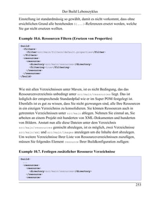 Der Build Lebenszyklus

Einstellung ist standardmässig so gewählt, damit es nicht vorkommt, dass ohne
ersichtlichen Grund alle bestehenden ${...}-Referenzen ersetzt werden, welche
Sie gar nicht ersetzen wollten.

Example 10.6. Ressourcen Filtern (Ersetzen von Properties)
<build>
  <filters>
    <filter>src/main/filters/default.properties</filter>
  </filters>
  <resources>
    <resource>
      <directory>src/main/resources</directory>
      <filtering>true</filtering>
    </resource>
  </resources>
</build>




Wie mit allen Verzeichnissen unter Maven, ist es nicht Bedingung, das das
Ressourcenverzeichnis unbedingt unter src/main/ressources liegt. Das ist
lediglich der entsprechende Standardpfad wie er im Super POM festgelegt ist.
Ebenfalls ist es gut zu wissen, dass Sie nicht gezwungen sind, alle Ihre Ressourcen
in ein einzigen Verzeichniss zu konsolidieren. Sie können Ressourcen auch in
getrennten Verzeichnissen unter src/main ablegen. Nehmen Sie einmal an, Sie
arbeiten an einem Projekt mit hunderten von XML-Dokumenten und hunderten
von Bildern. Anstatt nun alle diese Dateien unter dem Verzeichnis
src/main/ressources gemischt abzulegen, ist es möglich, zwei Verzeichnisse
src/main/xml und src/main/images anzulegen um die Inhalte dort abzulegen.
Um weitere Verzeichnisse Ihrer Liste von Ressourceverzeichnissen zuzufügen,
müssen Sie folgendes Element resource Ihrer Buildkonfiguration zufügen:

Example 10.7. Festlegen zusätzlicher Ressource Verzeichnisse
<build>
  ...
  <resources>
    <resource>
      <directory>src/main/resources</directory>
    </resource>
    <resource>


                                                                               253
 