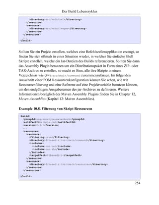 Der Build Lebenszyklus

      <directory>src/main/xml</directory>
    </resource>
    <resource>
      <directory>src/main/images</directory>
    </resource>
  </resources>
  ...
</build>



Sollten Sie ein Projekt erstellen, welches eine Befehlszeilenapplikation erzeugt, so
finden Sie sich oftmals in einer Situation wieder, in welcher Sie einfache Shell
Skripte erstellen, welche ein Jar-Dateien des Builds referenzieren. Sollten Sie dann
das Assembly Plugin benutzen um ein Distributionspaket in Form eines ZIP- oder
TAR-Archivs zu erstellen, so macht es Sinn, alle ihre Skripte in einem
Verzeichniss wie etwa src/main/command zusammenzufassen. Im folgenden
Ausschnitt einer POM Ressourcenkonfiguration können Sie sehen, wie wir
Ressourcenfilterung und eine Referenz auf eine Projektvariable benutzen können,
um den endgültigen Ausgabenamen des jar-Archives zu definieren. Weitere
Informationen bezüglich des Maven Assembly Plugins finden Sie in Chapter 12,
Maven Assemblies (Kapitel 12: Maven Assemblies).

Example 10.8. Filterung von Skript Ressourcen
<build>
  <groupId>org.sonatype.mavenbook</groupId>
  <artifactId>simple-cmd</artifactId>
  <version>2.3.1</version>
  ...
  <resources>
    <resource>
      <filtering>true</filtering>
      <directory>${basedir}/src/main/command</directory>
      <includes>
         <include>run.bat</include>
         <include>run.sh</include>
      </includes>
      <targetPath>${basedir}</targetPath>
    </resource>
    <resource>
      <directory>${basedir}/src/main/resources</directory>
    </resource>
  </resources>
  ...
</build>

                                                                                254
 