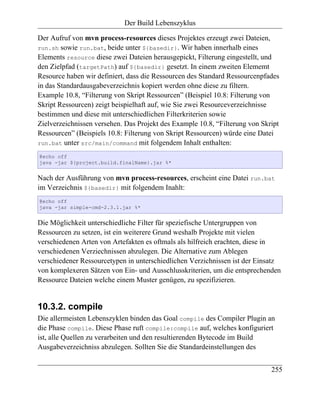 Der Build Lebenszyklus

Der Aufruf von mvn process-resources dieses Projektes erzeugt zwei Dateien,
run.sh sowie run.bat, beide unter ${basedir}. Wir haben innerhalb eines
Elements resource diese zwei Dateien herausgepickt, Filterung eingestellt, und
den Zielpfad (targetPath) auf ${basedir} gesetzt. In einem zweiten Elememt
Resource haben wir definiert, dass die Ressourcen des Standard Ressourcenpfades
in das Standardausgabeverzeichnis kopiert werden ohne diese zu filtern.
Example 10.8, “Filterung von Skript Ressourcen” (Beispiel 10.8: Filterung von
Skript Ressourcen) zeigt beispielhaft auf, wie Sie zwei Resourceverzeichnisse
bestimmen und diese mit unterschiedlichen Filterkriterien sowie
Zielverzeichnissen versehen. Das Projekt des Example 10.8, “Filterung von Skript
Ressourcen” (Beispiels 10.8: Filterung von Skript Ressourcen) würde eine Datei
run.bat unter src/main/command mit folgendem Inhalt enthalten:

@echo off
java -jar ${project.build.finalName}.jar %*


Nach der Ausführung von mvn process-resources, erscheint eine Datei run.bat
im Verzeichnis ${basedir} mit folgendem Inahlt:
@echo off
java -jar simple-cmd-2.3.1.jar %*


Die Möglichkeit unterschiedliche Filter für speziefische Untergruppen von
Ressourcen zu setzen, ist ein weiterere Grund weshalb Projekte mit vielen
verschiedenen Arten von Artefakten es oftmals als hilfreich erachten, diese in
verschiedenen Verziechnissen abzulegen. Die Alternative zum Ablegen
verschiedener Ressourcetypen in unterschiedlichen Verzichnissen ist der Einsatz
von komplexeren Sätzen von Ein- und Ausschlusskriterien, um die entsprechenden
Ressource Dateien welche einem Muster genügen, zu spezifizieren.


10.3.2. compile
Die allermeisten Lebenszyklen binden das Goal compile des Compiler Plugin an
die Phase compile. Diese Phase ruft compile:compile auf, welches konfiguriert
ist, alle Quellen zu verarbeiten und den resultierenden Bytecode im Build
Ausgabeverzeichniss abzulegen. Sollten Sie die Standardeinstellungen des


                                                                             255
 