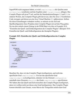 Der Build Lebenszyklus

SuperPOM nicht angepasst haben, so wird compile:compile alle Quellen unter
src/main/java verarbeiten und das Ergebnis unter /target/classes ablegen. Das
Compile Plugin ruft javac™ auf, und hat die Standardeinstellungen 1.3 und 1.1, in
anderen Worten, das Compiler Plugin geht davon aus, dass Sie Java 1.3 konformen
Code erzeugen und diesen an eine Java Virtual Machine 1.1 addressieren. Sollten
Sie diese Einstellungen verändern wollen, so müssen sie die Ziel und
Quellkonfiguration ihres Projektes dem Compiler Plugin mit auf den Weg geben.
Sie tun dies mittels einem Eintrag in der POM Datei wie dies in Example 10.9,
“Einstellen der Quell- und Zielkonfiguration des Compiler Plugins” (Beispiel 10.9:
Einstellen der Quell- und Zielkonfiguration des Kompiler Plugins).

Example 10.9. Einstellen der Quell- und Zielkonfiguration des Compiler
Plugins
<project>
  ...
  <build>
    ...
    <plugins>
      <plugin>
        <artifactId>maven-compiler-plugin</artifactId>
        <configuration>
           <source>1.5</source>
           <target>1.5</target>
        </configuration>
      </plugin>
    </plugins>
    ...
  </build>
  ...
</project>




Beachten Sie, dass wir das Compiler Plugin konfigurieren, und nicht das
spezifische Goal compile:compile. Um nur das spezifische Goal
compile:compile zu konfigurieren, müssten wir das Element configuration
unterhalb eines Elements execution des Goals compile:compile spezifizieren.
Wir haben aber das Quell-und Zielverzeichnis des Compile Plugins konfiguriert,
denn wir wollten nicht nur dieses eine Goal konfigurieren. Das Compiler Plugin
kommt ebenfalls zum Einsatz, wenn Maven die Testquellen mittels dem Goal

                                                                              256
 