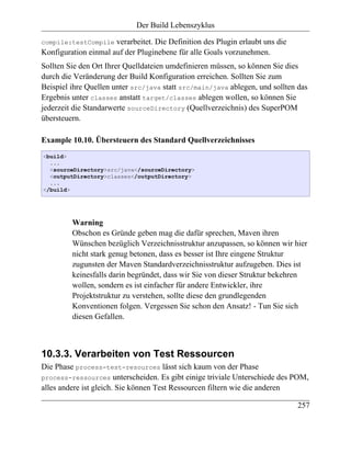 Der Build Lebenszyklus

compile:testCompile   verarbeitet. Die Definition des Plugin erlaubt uns die
Konfiguration einmal auf der Pluginebene für alle Goals vorzunehmen.
Sollten Sie den Ort Ihrer Quelldateien umdefinieren müssen, so können Sie dies
durch die Veränderung der Build Konfiguration erreichen. Sollten Sie zum
Beispiel ihre Quellen unter src/java statt src/main/java ablegen, und sollten das
Ergebnis unter classes anstatt target/classes ablegen wollen, so können Sie
jederzeit die Standarwerte sourceDirectory (Quellverzeichnis) des SuperPOM
übersteuern.

Example 10.10. Übersteuern des Standard Quellverzeichnisses
<build>
  ...
  <sourceDirectory>src/java</sourceDirectory>
  <outputDirectory>classes</outputDirectory>
  ...
</build>




         Warning
         Obschon es Gründe geben mag die dafür sprechen, Maven ihren
         Wünschen bezüglich Verzeichnisstruktur anzupassen, so können wir hier
         nicht stark genug betonen, dass es besser ist Ihre eingene Struktur
         zugunsten der Maven Standardverzeichnisstruktur aufzugeben. Dies ist
         keinesfalls darin begründet, dass wir Sie von dieser Struktur bekehren
         wollen, sondern es ist einfacher für andere Entwickler, ihre
         Projektstruktur zu verstehen, sollte diese den grundlegenden
         Konventionen folgen. Vergessen Sie schon den Ansatz! - Tun Sie sich
         diesen Gefallen.



10.3.3. Verarbeiten von Test Ressourcen
Die Phase process-test-resources lässt sich kaum von der Phase
process-ressources unterscheiden. Es gibt einige triviale Unterschiede des POM,
alles andere ist gleich. Sie können Test Ressourcen filtern wie die anderen

                                                                               257
 