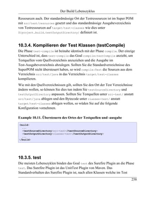 Der Build Lebenszyklus

Ressourcen auch. Der standardmässige Ort der Testressourcen ist im Super POM
mit src/test/resources gesetzt und das standardmässige Ausgabeverzeichnis
von Testressourcen auf target/test-classes wie dies unter
${project.build.testOutputDirectory} definiert ist.



10.3.4. Kompilieren der Test Klassen (testCompile)
Die Phase test-compile ist beinahe identisch mit der Phase compile. Der einzige
Unterschied ist, dass test-compile das Goal compile:testCompile anzieht, um
Testquellen vom Quellverzeichnis anzuziehen und die Ausgabe im
Test-Ausgabeverzeichnis abzulegen. Sollten Sie die Standardverzeichnisse des
SuperPOM nicht übersteuert haben, so wird compile:Test die Sourcen aus dem
Verzeichnis src/test/java in das Verzeichnis target/test-classes
kompilieren.
Wie mit den Quellverzeichnissen gilt, sollten Sie den Ort der Test Verzeichnisse
ändern wollen, so können Sie dies tun indem Sie testSourceDirectory und
testOutputDirectory anpassen. Sollten Sie Testquellen unter src-test/ anstatt
src/test/java ablegen und den Bytecode unter classes-test/ anstatt
target/test-classes ablegen wollen, so wüden Sie auf die folgende
Konfiguration vornehmen.

Example 10.11. Übersteuern des Ortes der Testquellen und -ausgabe
<build>
  ...
  <testSourceDirectory>src-test</testSourceDirectory>
  <testOutputDirectory>classes-test</testOutputDirectory>
  ...
</build>




10.3.5. test
Die meisten Lebenszyklen binden das Goal test des Surefire Plugin an die Phase
test. Das Surefire Plugin ist das UnitTest Plugin von Maven. Das
Standardverhalten des Surefire Plugin ist, nach allen Klassen welche im Test
                                                                              258
 