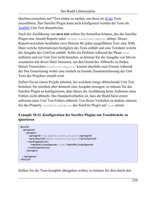 Der Build Lebenszyklus

Quellenverzeichnis auf *Test enden zu suchen, um diese als JUnit Tests
auszuführen. Das Surefire Plugin kann auch konfiguriert werden die Tests als
TestNG Unit Test abzuarbeiten.
Nach der Ausführung von mvn test sollten Sie feststellen können, das das Surefire
Plugin eine Anzahl Reports unter target/surefire-reports ablegt. Dieses
Reportverzeichnis beinhaltet zwei Dateien für jeden ausgeführten Test: eine XML
Datei welche Informationen bezüglich des Tests enthält und eine Textdatei welche
die Ausgabe des UnitTest enthält. Sollte ein Problem während der Phase test
auftreten und ein Unit Test nicht bestehen, so können Sie die Ausgabe von Maven
zusammen mit dieser Datei benutzen, um den Grund des Abbruchs zu finden.
Dieses Verzeichnis surefire-reports/ kommt ebenfalls zum Einsatz während
der Site Generierung wobei eine einfach zu lesende Zusammenfassung der Unit
Tests des Projektes erstellt wird.
Sollten Sie an einem Projekt arbeiten, bei welchem einige abbrechende Unit Test
bestehen, Sie möchten aber dennoch eine Ausgabe erzeugen, so müssen Sie das
Surefire Plugin so konfigurieren, dass dieses die Ausführung beim Auftreten eines
Fehlers nicht abbricht. Das Standardverhalten ist, dass der Build beim ersten
auftreten eines Unit Test Fehlers abbricht. Um dieses Verhalten zu ändern, müssen
Sie das Property testFailureIgnore des SureFire Plugin auf true setzen.

Example 10.12. Konfiguration des Surefire Plugins um Testabbrüche zu
ignorieren
<build>
  <plugins>
    <plugin>
      <groupId>org.apache.maven.plugins</groupId>
      <artifactId>maven-surefire-plugin</artifactId>
     <configuration>
        <testFailureIgnore>true</testFailureIgnore>
     </configuration>
    </plugin>
    ...
  </plugins>
</build>



Sollten Sie die Tests komplett übergehen wollen, so können Sie dies durch den

                                                                                259
 