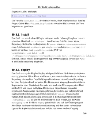 Der Build Lebenszyklus

folgenden Aufruf erreichen:
$ mvn install -Dmaven.test.skip=true


Die Variable maven.test.skip beeinflusst beides, den Compiler und das Surefire
Plugin. Geben Sie maven.test.skip=true an, so weisen Sie Maven an die Tests
insgesamt zu ignorieren.


10.3.6. install
Das Goal install des Install Plugin ist immer an die Lebenszyklusphase install
gebunden. Das Goal install:install installiert den Artefakt in das lokale
Repository. Sollten Sie ein Projekt mit der groupId von org.sonatype.mavenbook
einen Artefakten mit artifactId von simple-test und einer version von 1.0.2
haben, so wird das Goal install:install das JAR von
target/simple-test-1.0.2.jar in
~/.m2/repository/org/sonatype/mavenbook/simple-test/1.0.2/simpletest-1.0.2.jar
kopieren. Ist das Projekt ein Projekt vom Typ POM Pakageing, so wird das POM
in das lokale Repository eingestellt.


10.3.7. deploy
Das Goal deploy des Plugins Deploy wird gewöhnlich an die Lebenszyklusphase
deploy gebunden. Diese Phase wird benutzt, um einen Artefakten in ein entferntes
Repository einzustellen. Gewöhnlich geschiet dies um ein entferntes Repository
bei einer Freigabe aktuell zu halten. Der Deployment Vorgang kann eine einfache
Kopieraktion einer Datei darstellen, oder aber auch eine Übertragung einer Datei
mittles SCP und einem publicKey. Deployment Einstellungen beinhalten
gewöhnlich Zugangsdaten zu einem entfernten Repository, aus welchem Grund
Deployment Einstellungen gewöhnlich nicht in der pom.xml Datei gehalten
werden. Statt dessen gehen diese gewöhnlich in die benutzerspezifische Datei
~/m2/settings.xml. Zu diesem Zeitpunkt reicht es zu wissen, das das Goal
deploy:deploy an die Phase deploy gebunden ist und sich der Übertragung der
Artefakten zu einem veröffentlichten Repository und dem damit verbundenen
Update der Repository Informationen welche von einem solchen Vorgang

                                                                             260
 