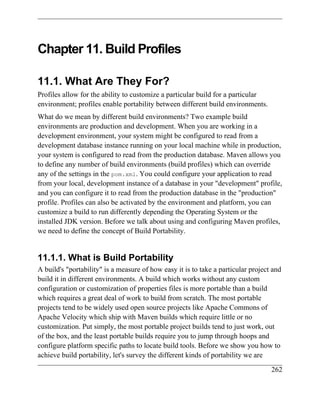 Chapter 11. Build Profiles

11.1. What Are They For?
Profiles allow for the ability to customize a particular build for a particular
environment; profiles enable portability between different build environments.
What do we mean by different build environments? Two example build
environments are production and development. When you are working in a
development environment, your system might be configured to read from a
development database instance running on your local machine while in production,
your system is configured to read from the production database. Maven allows you
to define any number of build environments (build profiles) which can override
any of the settings in the pom.xml. You could configure your application to read
from your local, development instance of a database in your "development" profile,
and you can configure it to read from the production database in the "production"
profile. Profiles can also be activated by the environment and platform, you can
customize a build to run differently depending the Operating System or the
installed JDK version. Before we talk about using and configuring Maven profiles,
we need to define the concept of Build Portability.


11.1.1. What is Build Portability
A build's "portability" is a measure of how easy it is to take a particular project and
build it in different environments. A build which works without any custom
configuration or customization of properties files is more portable than a build
which requires a great deal of work to build from scratch. The most portable
projects tend to be widely used open source projects like Apache Commons of
Apache Velocity which ship with Maven builds which require little or no
customization. Put simply, the most portable project builds tend to just work, out
of the box, and the least portable builds require you to jump through hoops and
configure platform specific paths to locate build tools. Before we show you how to
achieve build portability, let's survey the different kinds of portability we are
                                                                                   262
 