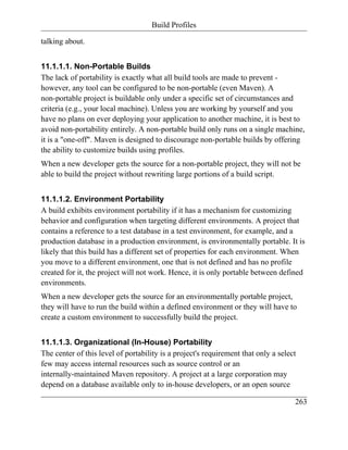 Build Profiles

talking about.


11.1.1.1. Non-Portable Builds
The lack of portability is exactly what all build tools are made to prevent -
however, any tool can be configured to be non-portable (even Maven). A
non-portable project is buildable only under a specific set of circumstances and
criteria (e.g., your local machine). Unless you are working by yourself and you
have no plans on ever deploying your application to another machine, it is best to
avoid non-portability entirely. A non-portable build only runs on a single machine,
it is a "one-off". Maven is designed to discourage non-portable builds by offering
the ability to customize builds using profiles.
When a new developer gets the source for a non-portable project, they will not be
able to build the project without rewriting large portions of a build script.


11.1.1.2. Environment Portability
A build exhibits environment portability if it has a mechanism for customizing
behavior and configuration when targeting different environments. A project that
contains a reference to a test database in a test environment, for example, and a
production database in a production environment, is environmentally portable. It is
likely that this build has a different set of properties for each environment. When
you move to a different environment, one that is not defined and has no profile
created for it, the project will not work. Hence, it is only portable between defined
environments.
When a new developer gets the source for an environmentally portable project,
they will have to run the build within a defined environment or they will have to
create a custom environment to successfully build the project.


11.1.1.3. Organizational (In-House) Portability
The center of this level of portability is a project's requirement that only a select
few may access internal resources such as source control or an
internally-maintained Maven repository. A project at a large corporation may
depend on a database available only to in-house developers, or an open source

                                                                                    263
 