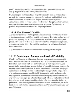Build Profiles

project might require a specific level of credentials to publish a web site and
deploy the products of a build to a public repository.
If you attempt to build an in-house project from scratch outside of the in-house
network (for example, outside of a corporate firewall), the build will fail. It may
fail because certain required custom plugins are unavailable, or project
dependencies cannot be found because you don't have the appropriate credentials
to retrieve dependencies from a custom remote repository. Such a project is
portable only across environments in a single organization.


11.1.1.4. Wide (Universal) Portability
Anyone may download a widely portable project's source, compile, and install it
without customizing a build for a specific environment. This is the highest level of
portability; anything less requires extra work for those who wish to build your
project. This level of portability is especially important for open source projects,
which depend on the ability for would-be contributors to easily download and
build from source.
Any developer could download the source for a widely portable project.


11.1.2. Selecting an Appropriate Level of Portability
Clearly, you'll want to avoid creating the worst-case scenario: the non-portable
build. You may have had the misfortune to work or study at an organization that
had critical applications with non-portable builds. In such organizations, you
cannot deploy an application without the help of a specific individual on a specific
machine. In such an organization, it is also very difficult to introduce new project
dependencies or changes without coordinating the change with the single person
who maintains such a non-portable build. Non-portable builds tend to grow in
highly political environments when one individual or group needs to exert control
over how and when a project is built and deployed. "How do we build the system?
Oh, we've got to call Jack and ask him to build it for us, no one else deploys to
production." That is a dangerous situation which is more common that you would
think. If you work for this organization, Maven and Maven profiles provide a way
out of this mess.

                                                                                  264
 