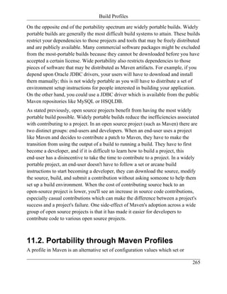 Build Profiles

On the opposite end of the portability spectrum are widely portable builds. Widely
portable builds are generally the most difficult build systems to attain. These builds
restrict your dependencies to those projects and tools that may be freely distributed
and are publicly available. Many commercial software packages might be excluded
from the most-portable builds because they cannot be downloaded before you have
accepted a certain license. Wide portability also restricts dependencies to those
pieces of software that may be distributed as Maven artifacts. For example, if you
depend upon Oracle JDBC drivers, your users will have to download and install
them manually; this is not widely portable as you will have to distribute a set of
environment setup instructions for people interested in building your application.
On the other hand, you could use a JDBC driver which is available from the public
Maven repositories like MySQL or HSQLDB.
As stated previously, open source projects benefit from having the most widely
portable build possible. Widely portable builds reduce the inefficiencies associated
with contributing to a project. In an open source project (such as Maven) there are
two distinct groups: end-users and developers. When an end-user uses a project
like Maven and decides to contribute a patch to Maven, they have to make the
transition from using the output of a build to running a build. They have to first
become a developer, and if it is difficult to learn how to build a project, this
end-user has a disincentive to take the time to contribute to a project. In a widely
portable project, an end-user doesn't have to follow a set or arcane build
instructions to start becoming a developer, they can download the source, modify
the source, build, and submit a contribution without asking someone to help them
set up a build environment. When the cost of contributing source back to an
open-source project is lower, you'll see an increase in source code contributions,
especially casual contributions which can make the difference between a project's
success and a project's failure. One side-effect of Maven's adoption across a wide
group of open source projects is that it has made it easier for developers to
contribute code to various open source projects.



11.2. Portability through Maven Profiles
A profile in Maven is an alternative set of configuration values which set or

                                                                                  265
 