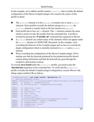 Build Profiles

In this example, we've added a profile named production that overrides the default
configuration of the Maven Compiler plugin, let's examine the syntax of this
profile in detail.

‚     The profiles element is in the pom.xml, it contains one or more profile
      elements. Since profiles override the default settings in a pom.xml, the
      profiles element is usually listed as the last element in a pom.xml.
ƒ Each profile has to have an id element. This id element contains the name
      which is used to invoke this profile from the command-line. A profile is
      invoked by passing the -P<profile_id> command-line argument to Maven.
„ A profile element can contain many of the elements which can appear under
      the project element of a POM XML Document. In this example, we're
      overriding the behavior of the Compiler plugin and we have to override the
      plugin configuration which is normally enclosed in a build and a plugins
      element.
… We're overriding the configuration of the Maven Compiler plugin. We're
      making sure that the bytecode produced by the production profile doesn't
      contain debug information and that the bytecode has gone through the
      compiler's optimization routines.
To execute mvn install under the production profile, you need to pass the
-Pproduction argument on the command-line. To verify that the production
profile overrides the default Compiler plugin configuration, execute Maven with
debug output enabled (-X) as follows:
~/examples/profile $ mvn clean install -Pproduction -X
... (omitting debugging output) ...
[DEBUG] Configuring mojo 'o.a.m.plugins:maven-compiler-plugin:2.0.2:testCompile'
[DEBUG]   (f) basedir = ~examplesprofile
[DEBUG]   (f) buildDirectory = ~examplesprofiletarget
...
[DEBUG]   (f) compilerId = javac
[DEBUG]   (f) debug = false
[DEBUG]   (f) failOnError = true
[DEBUG]   (f) fork = false
[DEBUG]   (f) optimize = true
[DEBUG]   (f) outputDirectory = 
          ~svnwsonatypeexamplesprofiletargettest-classes
[DEBUG]   (f) outputFileName = simple-1.0-SNAPSHOT
[DEBUG]   (f) showDeprecation = false
[DEBUG]   (f) showWarnings = false
[DEBUG]   (f) staleMillis = 0

                                                                              267
 