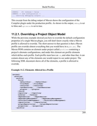 Build Profiles

[DEBUG]   (f) verbose = false
[DEBUG] -- end configuration --
... (omitting debugging output) ...


This excerpt from the debug output of Maven shows the configuration of the
Compiler plugin under the production profile. As shown in the output, debug is set
to false and optimize is set to true.


11.2.1. Overriding a Project Object Model
While the previous example showed you how to override the default configuration
properties of a single Maven plugin, you still don't know exactly what a Maven
profile is allowed to override. The short-answer to that question is that a Maven
profile can override almost everything that you would have in a pom.xml. The
Maven POM contains an element under project called profiles containing a
project's alternate configurations, and under this element are profile elements
which define each profile. Each profile must have an id, and other than that, it can
contain almost any of the elements one would expect to see under project. The
following XML document shows all of the elements, a profile is allowed to
override.

Example 11.2. Elements Allowed in a Profile
<project>
  <profiles>
    <profile>
      <build>
        <defaultGoal>...</defaultGoal>
        <finalName>...</finalName>
        <resources>...</resources>
        <testResources>...</testResources>
        <plugins>...</plugins>
      </build>
      <reporting>...</reporting>
      <modules>...</modules>
      <dependencies>...</dependencies>
      <dependencyManagement>...</dependencyManagement>
      <distributionManagement>...</distributionManagement>
      <repositories>...</repositories>
      <pluginRepositories>...</pluginRepositories>
      <properties>...</properties>
    </profile>


                                                                                 268
 