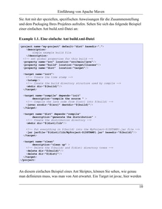 Einführung von Apache Maven

Sie Ant mit der speziellen, spezifischen Anweisungen für die Zusammenstellung
und dem Packaging Ihres Projektes aufrufen. Sehen Sie sich das folgende Beispiel
einer einfachen Ant build.xml-Datei an:

Example 1.1. Eine einfache Ant build.xml-Datei
<project name="my-project" default="dist" basedir=".">
    <description>
        simple example build file
    </description>
  <!-- set global properties for this build -->
  <property name="src" location="src/main/java"/>
  <property name="build" location="target/classes"/>
  <property name="dist" location="target"/>

  <target name="init">
    <!-- Create the time stamp -->
    <tstamp/>
    <!-- Create the build directory structure used by compile -->
    <mkdir dir="${build}"/>
  </target>

  <target name="compile" depends="init"
        description="compile the source " >
    <!-- Compile the java code from ${src} into ${build} -->
    <javac srcdir="${src}" destdir="${build}"/>
  </target>

  <target name="dist" depends="compile"
        description="generate the distribution" >
    <!-- Create the distribution directory -->
    <mkdir dir="${dist}/lib"/>

    <!-- Put everything in ${build} into the MyProject-${DSTAMP}.jar file -->
    <jar jarfile="${dist}/lib/MyProject-${DSTAMP}.jar" basedir="${build}"/>
  </target>

  <target name="clean"
        description="clean up" >
    <!-- Delete the ${build} and ${dist} directory trees -->
    <delete dir="${build}"/>
    <delete dir="${dist}"/>
  </target>
</project>



An diesem einfachen Beispiel eines Ant Skriptes, können Sie sehen, wie genau
man definieren muss, was man von Ant erwartet. Ein Target ist javac, hier werden

                                                                              10
 