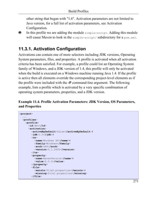 Build Profiles

     other string that began with "1.6". Activation parameters are not limited to
     Java version, for a full list of activation parameters, see Activation
     Configuration.
ƒ    In this profile we are adding the module simple-script. Adding this module
     will cause Maven to look in the simple-script/ subdirectory for a pom.xml.


11.3.1. Activation Configuration
Activations can contain one of more selectors including JDK versions, Operating
System parameters, files, and properties. A profile is activated when all activation
criteria has been satisfied. For example, a profile could list an Operating System
family of Windows, and a JDK version of 1.4, this profile will only be activated
when the build is executed on a Windows machine running Java 1.4. If the profile
is active then all elements override the corresponding project-level elements as if
the profile were included with the -P command-line argument. The following
example, lists a profile which is activated by a very specific combination of
operating system parameters, properties, and a JDK version.

Example 11.4. Profile Activation Parameters: JDK Version, OS Parameters,
and Properties
<project>
  ...
  <profiles>
    <profile>
      <id>dev</id>
      <activation>
        <activeByDefault>false</activeByDefault>#
        <jdk>1.5</jdk>#
        <os>
          <name>Windows XP</name>#
          <family>Windows</family>
          <arch>x86</arch>
          <version>5.1.2600</version>
        </os>
        <property>
          <name>mavenVersion</name>#
          <value>2.0.5</value>
        </property>
        <file>
          <exists>file2.properties</exists>#
          <missing>file1.properties</missing>
        </file>

                                                                                 271
 