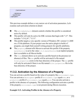 Build Profiles

      </activation>
      ...
    </profile>
  </profiles>
</project>




This previous example defines a very narrow set of activation parameters. Let's
examine each activation criterion in detail:

‚    The activeByDefault element controls whether this profile is considered
     active by default.
ƒ    This profile will only be active for JDK versions that begin with "1.5". This
     includes "1.5.0_01", "1.5.1".
„    This profile targets a very specific version of Windows XP, version 5.1.2600
     on a 32-bit platform. If your project uses the native plugin to build a C
     program, you might find yourself writing projects for specific platforms.
…    The property element tells Maven to activate this profile if the property
     mavenVersion is set to the value 2.0.5. mavenVersion is an implicit property
     that is available to all Maven builds.
†    The file element allows us to activate a profile based on the presence (or
     absence) of files. The dev profile will be activated if a file named
     file2.properties exists in the base directory of the project. The dev profile
     will only be activated if there is no file named file1.properties file in the
     base directory of the project.


11.3.2. Activation by the Absence of a Property
You can activate a profile based on the value of a property like environment.type.
You can activate a development profile if environment.type equals dev, or a
production profile if environment.type equals prod. You can also activate a
profile in the absence of a property. The following configuration activates a profile
if the property environment.type is not present during Maven execution.

Example 11.5. Activating Profiles in the Absence of a Property


                                                                                  272
 