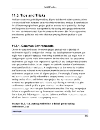 Build Profiles


11.5. Tips and Tricks
Profiles can encourage build portability. If your build needs subtle customizations
to work on different platforms or if you need your build to produce different results
for different target platforms, project profiles increase build portability. Settings
profiles generally decrease build portability by adding extra-project information
that must be communicated from developer to developer. The following sections
provide some guidelines and some ideas for applying Maven profiles to your
project.


11.5.1. Common Environments
One of the core motivations for Maven project profiles was to provide for
environment-specific configuration settings. In a development environment, you
might want to produce bytecode with debug information and you might want to
configure your system to use a development database instance. In a production
environment you might want to produce a signed JAR and configure the system to
use a production database. In this chapter, we defined a number of environments
with identifiers like dev and prod. A simpler way to do this would be to define
profiles that are activated by environment properties and to use these common
environment properties across all of your projects. For example, if every project
had a development profile activated by a property named environment.type
having a value of dev, and if those same projects had a production profile
activated by a property named environment.type having a value of prod, you
could create a default profile in your settings.xml that always set
environment.type to dev on your development machine. This way, each project
defines a dev profile activated by the same environment variable. Let's see how
this is done, the following settings.xml defines a profile in ~/.m2/settings.xml
which sets the environment.type property to dev.

Example 11.6. ~/.m2/settings.xml defines a default profile setting
environment.type
<settings>


                                                                                 274
 