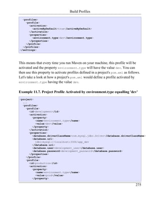 Build Profiles

  <profiles>
    <profile>
      <activation>
        <activeByDefault>true</activeByDefault>
      </activation>
      <properties>
        <environment.type>dev</environment.type>
      </properties>
    </profile>
  </profiles>
</settings>




This means that every time you run Maven on your machine, this profile will be
activated and the property environment.type will have the value dev. You can
then use this property to activate profiles defined in a project's pom.xml as follows.
Let's take a look at how a project's pom.xml would define a profile activated by
environment.type having the value dev.


Example 11.7. Project Profile Activated by environment.type equalling 'dev'
<project>
  ...
  <profiles>
    <profile>
      <id>development</id>
      <activation>
        <property>
          <name>environment.type</name>
          <value>dev</value>
        </property>
      </activation>
      <properties>
        <database.driverClassName>com.mysql.jdbc.Driver</database.driverClassName>
        <database.url>
          jdbc:mysql://localhost:3306/app_dev
        </database.url>
        <database.user>development_user</database.user>
        <database.password>development_password</database.password>
      </properties>
    </profile>
    <profile>
      <id>production</id>
      <activation>
        <property>
          <name>environment.type</name>
          <value>prod</value>
        </property>

                                                                                  275
 