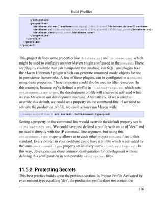 Build Profiles

      </activation>
      <properties>
        <database.driverClassName>com.mysql.jdbc.Driver</database.driverClassName>
        <database.url>jdbc:mysql://master01:3306,slave01:3306/app_prod</database.url>
        <database.user>prod_user</database.user>
      </properties>
    </profile>
  </profiles>
</project>




This project defines some properties like database.url and database.user which
might be used to configure another Maven plugin configured in the pom.xml. There
are plugins available that can manipulate the database, run SQL, and plugins like
the Maven Hibernate3 plugin which can generate annotated model objects for use
in persistence frameworks. A few of these plugins, can be configured in a pom.xml
using these properties. These properties could also be used to filter resources. In
this example, because we've defined a profile in ~/.m2/settings.xml which sets
environment.type to dev, the development profile will always be activated when
we run Maven on our development machine. Alternatively, if we wanted to
override this default, we could set a property on the command-line. If we need to
activate the production profile, we could always run Maven with:
~/examples/profiles $ mvn install -Denvironment.type=prod


Setting a property on the command-line would override the default property set in
~/.m2/settings.xml. We could have just defined a profile with an id of "dev" and
invoked it directly with the -P command-line argument, but using this
environment.type property allows us to code other project pom.xml files to this
standard. Every project in your codebase could have a profile which is activated by
the same environment.type property set in every user's ~/.m2/settings.xml. In
this way, developers can share common configuration for development without
defining this configuration in non-portable settings.xml files.


11.5.2. Protecting Secrets
This best practice builds upon the previous section. In Project Profile Activated by
environment.type equalling 'dev', the production profile does not contain the

                                                                                 276
 