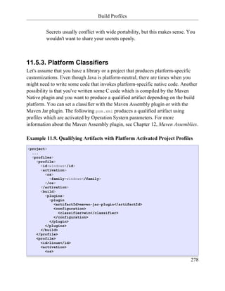 Build Profiles


         Secrets usually conflict with wide portability, but this makes sense. You
         wouldn't want to share your secrets openly.



11.5.3. Platform Classifiers
Let's assume that you have a library or a project that produces platform-specific
customizations. Even though Java is platform-neutral, there are times when you
might need to write some code that invokes platform-specific native code. Another
possibility is that you've written some C code which is compiled by the Maven
Native plugin and you want to produce a qualified artifact depending on the build
platform. You can set a classifier with the Maven Assembly plugin or with the
Maven Jar plugin. The following pom.xml produces a qualified artifact using
profiles which are activated by Operation System parameters. For more
information about the Maven Assembly plugin, see Chapter 12, Maven Assemblies.

Example 11.9. Qualifying Artifacts with Platform Activated Project Profiles
<project>
  ...
  <profiles>
    <profile>
      <id>windows</id>
      <activation>
        <os>
          <family>windows</family>
        </os>
      </activation>
      <build>
        <plugins>
          <plugin
             <artifactId>maven-jar-plugin</artifactId>
             <configuration>
               <classifier>win</classifier>
             </configuration>
          </plugin>
        </plugins>
      </build>
    </profile>
    <profile>
      <id>linux</id>
      <activation>
        <os>

                                                                               278
 