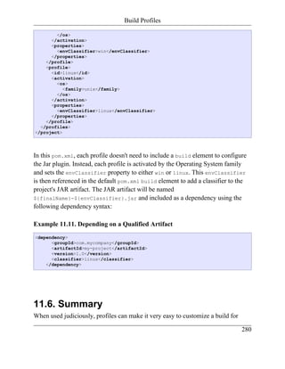 Build Profiles

        </os>
      </activation>
      <properties>
        <envClassifier>win</envClassifier>
      </properties>
    </profile>
    <profile>
      <id>linux</id>
      <activation>
        <os>
           <family>unix</family>
        </os>
      </activation>
      <properties>
        <envClassifier>linux</envClassifier>
      </properties>
    </profile>
  </profiles>
</project>




In this pom.xml, each profile doesn't need to include a build element to configure
the Jar plugin. Instead, each profile is activated by the Operating System family
and sets the envClassifier property to either win or linux. This envClassifier
is then referenced in the default pom.xml build element to add a classifier to the
project's JAR artifact. The JAR artifact will be named
${finalName}-${envClassifier}.jar and included as a dependency using the
following dependency syntax:

Example 11.11. Depending on a Qualified Artifact
<dependency>
      <groupId>com.mycompany</groupId>
      <artifactId>my-project</artifactId>
      <version>1.0</version>
      <classifier>linux</classifier>
    </dependency>




11.6. Summary
When used judiciously, profiles can make it very easy to customize a build for

                                                                                 280
 