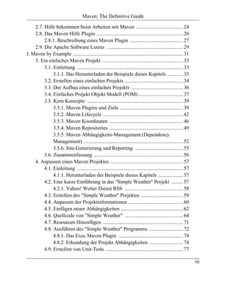 Maven: The Definitive Guide

    2.7. Hilfe bekommen beim Arbeiten mit Maven .................................... 24
    2.8. Das Maven Hilfe Plugin ................................................................... 26
         2.8.1. Beschreibung eines Maven Plugin ......................................... 27
    2.9. Die Apache Software Lizenz ........................................................... 29
I. Maven by Example ..................................................................................... 31
    3. Ein einfaches Maven Projekt .............................................................. 33
         3.1. Einleitung .................................................................................. 33
              3.1.1. Das Herunterladen der Beispiele dieses Kapitels ............ 33
         3.2. Erstellen eines einfachen Projekts ............................................. 34
         3.3. Der Aufbau eines einfachen Projekts ........................................ 36
         3.4. Einfaches Projekt Objekt Modell (POM) .................................. 37
         3.5. Kern Konzepte .......................................................................... 39
              3.5.1. Maven Plugins und Ziele ................................................. 39
              3.5.2. Maven Lifecycle .............................................................. 42
              3.5.3. Maven Koordinaten ......................................................... 46
              3.5.4. Maven Repositories ......................................................... 49
              3.5.5. Maven Abhängigkeits-Management (Dependency
              Management) ............................................................................. 52
              3.5.6. Site-Generierung und Reporting ..................................... 55
         3.6. Zusammenfassung ..................................................................... 56
    4. Anpassen eines Maven Projektes ........................................................ 57
         4.1. Einleitung .................................................................................. 57
              4.1.1. Herunterladen der Beispiele dieses Kapitels ................... 57
         4.2. Eine kurze Einführung in das "Simple Weather" Projekt ......... 57
              4.2.1. Yahoo! Wetter Dienst RSS ............................................. 58
         4.3. Erstellen des "Simple Weather" Projektes ................................ 59
         4.4. Anpassen der Projektinformationen .......................................... 60
         4.5. Einfügen neuer Abhängigkeiten ................................................ 62
         4.6. Quellcode von "Simple Weather" ............................................. 64
         4.7. Resourcen Hinzufügen .............................................................. 71
         4.8. Ausführen des "Simple Weather" Programms .......................... 72
              4.8.1. Das Exec Maven Plugin .................................................. 74
              4.8.2. Erkundung der Projekt Abhängigkeiten .......................... 74
         4.9. Erstellen von Unit-Tests ............................................................ 77

                                                                                                                 iii
 