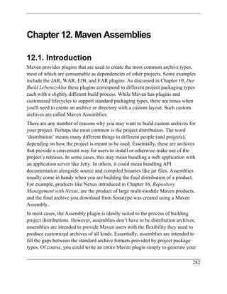Chapter 12. Maven Assemblies

12.1. Introduction
Maven provides plugins that are used to create the most common archive types,
most of which are consumable as dependencies of other projects. Some examples
include the JAR, WAR, EJB, and EAR plugins. As discussed in Chapter 10, Der
Build Lebenszyklus these plugins correspond to different project packaging types
each with a slightly different build process. While Maven has plugins and
customized lifecycles to support standard packaging types, there are times when
you'll need to create an archive or directory with a custom layout. Such custom
archives are called Maven Assemblies.
There are any number of reasons why you may want to build custom archives for
your project. Perhaps the most common is the project distribution. The word
‘distribution’ means many different things to different people (and projects),
depending on how the project is meant to be used. Essentially, these are archives
that provide a convenient way for users to install or otherwise make use of the
project’s releases. In some cases, this may mean bundling a web application with
an application server like Jetty. In others, it could mean bundling API
documentation alongside source and compiled binaries like jar files. Assemblies
usually come in handy when you are building the final distribution of a product.
For example, products like Nexus introduced in Chapter 16, Repository
Management with Nexus, are the product of large multi-module Maven products,
and the final archive you download from Sonatype was created using a Maven
Assembly.
In most cases, the Assembly plugin is ideally suited to the process of building
project distributions. However, assemblies don’t have to be distribution archives;
assemblies are intended to provide Maven users with the flexibility they need to
produce customized archives of all kinds. Essentially, assemblies are intended to
fill the gaps between the standard archive formats provided by project package
types. Of course, you could write an entire Maven plugin simply to generate your

                                                                                282
 
