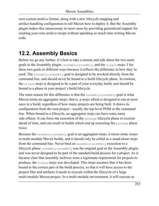 Maven Assemblies

own custom archive format, along with a new lifecycle mapping and
artifact-handling configuration to tell Maven how to deploy it. But the Assembly
plugin makes this unnecessary in most cases by providing generalized support for
creating your own archive recipe without spending so much time writing Maven
code.



12.2. Assembly Basics
Before we go any further, it’s best to take a minute and talk about the two main
goals in the Assembly plugin: assembly:assembly, and the single mojo. I list
these two goals in different ways because it reflects the difference in how they’re
used. The assembly:assembly goal is designed to be invoked directly from the
command line, and should never be bound to a build lifecycle phase. In contrast,
the single mojo is designed to be a part of your everyday build, and should be
bound to a phase in your project’s build lifecycle.
The main reason for this difference is that the assembly:assembly goal is what
Maven terms an aggregator mojo; that is, a mojo which is designed to run at most
once in a build, regardless of how many projects are being built. It draws its
configuration from the root project - usually the top-level POM or the command
line. When bound to a lifecycle, an aggregator mojo can have some nasty
side-effects. It can force the execution of the package lifecycle phase to execute
ahead of time, and can result in builds which end up executing the package phase
twice.
Because the assembly:assembly goal is an aggregator mojo, it raises some issues
in multi-module Maven builds, and it should only be called as a stand-alone mojo
from the command-line. Never bind an assembly:assembly execution to a
lifecycle phase. assembly:assembly was the original goal in the Assembly plugin,
and was never designed to be part of the standard build process for a project. As it
became clear that assembly archives were a legitimate requirement for projects to
produce, the single mojo was developed. This mojo assumes that it has been
bound to the correct part of the build process, so that it will have access to the
project files and artifacts it needs to execute within the lifecycle of a large
multi-module Maven project. In a multi-module environment, it will execute as
                                                                                 283
 