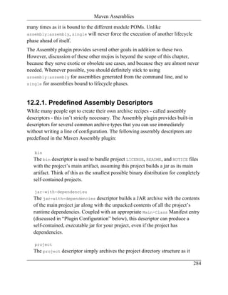 Maven Assemblies

many times as it is bound to the different module POMs. Unlike
assembly:assembly, single will never force the execution of another lifecycle
phase ahead of itself.
The Assembly plugin provides several other goals in addition to these two.
However, discussion of these other mojos is beyond the scope of this chapter,
because they serve exotic or obsolete use cases, and because they are almost never
needed. Whenever possible, you should definitely stick to using
assembly:assembly for assemblies generated from the command line, and to
single for assemblies bound to lifecycle phases.



12.2.1. Predefined Assembly Descriptors
While many people opt to create their own archive recipes - called assembly
descriptors - this isn’t strictly necessary. The Assembly plugin provides built-in
descriptors for several common archive types that you can use immediately
without writing a line of configuration. The following assembly descriptors are
predefined in the Maven Assembly plugin:

   bin
   The bin descriptor is used to bundle project LICENSE, README, and NOTICE files
   with the project’s main artifact, assuming this project builds a jar as its main
   artifact. Think of this as the smallest possible binary distribution for completely
   self-contained projects.

   jar-with-dependencies
   The jar-with-dependencies descriptor builds a JAR archive with the contents
   of the main project jar along with the unpacked contents of all the project’s
   runtime dependencies. Coupled with an appropriate Main-Class Manifest entry
   (discussed in “Plugin Configuration” below), this descriptor can produce a
   self-contained, executable jar for your project, even if the project has
   dependencies.

   project
   The project descriptor simply archives the project directory structure as it

                                                                                     284
 