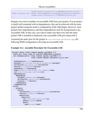 Maven Assemblies

                      target/direct-invocation-1.0-SNAPSHOT-project.tar.bz2
[INFO] Building zip: /Users/~/mvn-examples-1.0/assemblies/direct-invocation/
                      target/direct-invocation-1.0-SNAPSHOT-project.zip
...


Imagine you want to produce an executable JAR from your project. If your project
is totally self-contained with no dependencies, this can be achieved with the main
project artifact using the archive configuration of the JAR plugin. However, most
projects have dependencies, and those dependencies must be incorporated in any
executable JAR. In this case, you want to make sure that every time the main
project JAR is installed or deployed, your executable JAR goes along with it.
Assuming the main class for the project is org.sonatype.mavenbook.App, the
following POM configuration will create an executable JAR:

Example 12.1. Assembly Descriptor for Executable JAR
<project xmlns="http://maven.apache.org/POM/4.0.0"
  xmlns:xsi="http://www.w3.org/2001/XMLSchema-instance"
  xsi:schemaLocation="http://maven.apache.org/POM/4.0.0
                      http://maven.apache.org/maven-v4_0_0.xsd">

  <modelVersion>4.0.0</modelVersion>
  <groupId>org.sonatype.mavenbook.assemblies</groupId>
  <artifactId>executable-jar</artifactId>
  <version>1.0-SNAPSHOT</version>
  <packaging>jar</packaging>
  <name>Assemblies Executable Jar Example</name>
  <url>http://sonatype.com/book</url>
  <dependencies>
    <dependency>
      <groupId>commons-lang</groupId>
      <artifactId>commons-lang</artifactId>
      <version>2.4</version>
    </dependency>
  </dependencies>
 <build>
    <plugins>
      <plugin>
         <artifactId>maven-assembly-plugin</artifactId>
         <version>2.2-beta-2</version>
         <executions>
           <execution>
             <id>create-executable-jar</id>
             <phase>package</phase>
             <goals>
               <goal>single</goal>


                                                                               286
 
