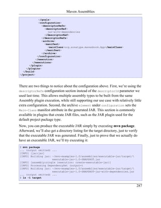 Maven Assemblies

             </goals>
             <configuration>
               <descriptorRefs>
                 <descriptorRef>
                   jar-with-dependencies
                 </descriptorRef>
               </descriptorRefs>
               <archive>
                 <manifest>
                   <mainClass>org.sonatype.mavenbook.App</mainClass>
                 </manifest>
               </archive>
            </configuration>
           </execution>
        </executions>
      </plugin>
    </plugins>
  </build>
</project>



There are two things to notice about the configuration above. First, we’re using the
descriptorRefs configuration section instead of the descriptorId parameter we
used last time. This allows multiple assembly types to be built from the same
Assembly plugin execution, while still supporting our use case with relatively little
extra configuration. Second, the archive element under configuration sets the
Main-Class manifest attribute in the generated JAR. This section is commonly
available in plugins that create JAR files, such as the JAR plugin used for the
default project package type.
Now, you can produce the executable JAR simply by executing mvn package.
Afterward, we’ll also get a directory listing for the target directory, just to verify
that the executable JAR was generated. Finally, just to prove that we actually do
have an executable JAR, we’ll try executing it:
$ mvn package
... (output omitted) ...
[INFO] [jar:jar]
[INFO] Building jar: ~/mvn-examples-1.0/assemblies/executable-jar/target/
                     executable-jar-1.0-SNAPSHOT.jar
[INFO] [assembly:single {execution: create-executable-jar}]
[INFO] Processing DependencySet (output=)
[INFO] Building jar: ~/mvn-examples-1.0/assemblies/executable-jar/target/
                     executable-jar-1.0-SNAPSHOT-jar-with-dependencies.jar
... (output omitted) ...
$ ls -1 target


                                                                                     287
 