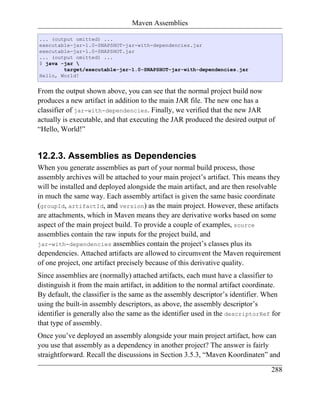Maven Assemblies

... (output omitted) ...
executable-jar-1.0-SNAPSHOT-jar-with-dependencies.jar
executable-jar-1.0-SNAPSHOT.jar
... (output omitted) ...
$ java -jar 
        target/executable-jar-1.0-SNAPSHOT-jar-with-dependencies.jar
Hello, World!


From the output shown above, you can see that the normal project build now
produces a new artifact in addition to the main JAR file. The new one has a
classifier of jar-with-dependencies. Finally, we verified that the new JAR
actually is executable, and that executing the JAR produced the desired output of
“Hello, World!”


12.2.3. Assemblies as Dependencies
When you generate assemblies as part of your normal build process, those
assembly archives will be attached to your main project’s artifact. This means they
will be installed and deployed alongside the main artifact, and are then resolvable
in much the same way. Each assembly artifact is given the same basic coordinate
(groupId, artifactId, and version) as the main project. However, these artifacts
are attachments, which in Maven means they are derivative works based on some
aspect of the main project build. To provide a couple of examples, source
assemblies contain the raw inputs for the project build, and
jar-with-dependencies assemblies contain the project’s classes plus its
dependencies. Attached artifacts are allowed to circumvent the Maven requirement
of one project, one artifact precisely because of this derivative quality.
Since assemblies are (normally) attached artifacts, each must have a classifier to
distinguish it from the main artifact, in addition to the normal artifact coordinate.
By default, the classifier is the same as the assembly descriptor’s identifier. When
using the built-in assembly descriptors, as above, the assembly descriptor’s
identifier is generally also the same as the identifier used in the descriptorRef for
that type of assembly.
Once you’ve deployed an assembly alongside your main project artifact, how can
you use that assembly as a dependency in another project? The answer is fairly
straightforward. Recall the discussions in Section 3.5.3, “Maven Koordinaten” and

                                                                                 288
 