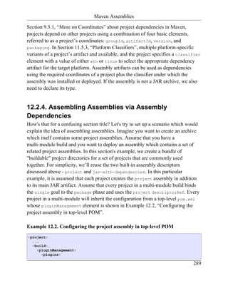 Maven Assemblies

Section 9.5.1, “More on Coordinates” about project dependencies in Maven,
projects depend on other projects using a combination of four basic elements,
referred to as a project’s coordinates: groupId, artifactId, version, and
packaging. In Section 11.5.3, “Platform Classifiers”, multiple platform-specific
variants of a project’s artifact and available, and the project specifies a classifier
element with a value of either win or linux to select the appropriate dependency
artifact for the target platform. Assembly artifacts can be used as dependencies
using the required coordinates of a project plus the classifier under which the
assembly was installed or deployed. If the assembly is not a JAR archive, we also
need to declare its type.


12.2.4. Assembling Assemblies via Assembly
Dependencies
How's that for a confusing section title? Let's try to set up a scenario which would
explain the idea of assembling assemblies. Imagine you want to create an archive
which itself contains some project assemblies. Assume that you have a
multi-module build and you want to deploy an assembly which contains a set of
related project assemblies. In this section's example, we create a bundle of
"buildable" project directories for a set of projects that are commonly used
together. For simplicity, we’ll reuse the two built-in assembly descriptors
discussed above - project and jar-with-dependencies. In this particular
example, it is assumed that each project creates the project assembly in addition
to its main JAR artifact. Assume that every project in a multi-module build binds
the single goal to the package phase and uses the project descriptorRef. Every
project in a multi-module will inherit the configuration from a top-level pom.xml
whose pluginManagement element is shown in Example 12.2, “Configuring the
project assembly in top-level POM”.

Example 12.2. Configuring the project assembly in top-level POM
<project>
  ...
  <build>
    <pluginManagement>
      <plugins>

                                                                                  289
 