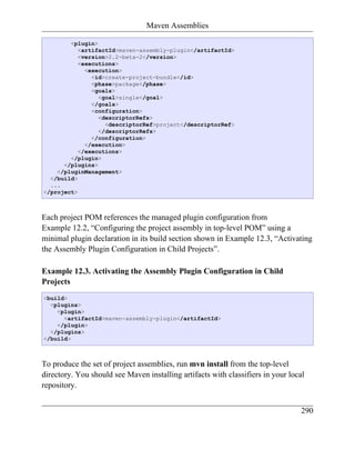Maven Assemblies

        <plugin>
           <artifactId>maven-assembly-plugin</artifactId>
           <version>2.2-beta-2</version>
           <executions>
             <execution>
               <id>create-project-bundle</id>
               <phase>package</phase>
               <goals>
                 <goal>single</goal>
               </goals>
               <configuration>
                 <descriptorRefs>
                   <descriptorRef>project</descriptorRef>
                 </descriptorRefs>
               </configuration>
             </execution>
           </executions>
        </plugin>
      </plugins>
    </pluginManagement>
  </build>
  ...
</project>



Each project POM references the managed plugin configuration from
Example 12.2, “Configuring the project assembly in top-level POM” using a
minimal plugin declaration in its build section shown in Example 12.3, “Activating
the Assembly Plugin Configuration in Child Projects”.

Example 12.3. Activating the Assembly Plugin Configuration in Child
Projects
<build>
  <plugins>
    <plugin>
      <artifactId>maven-assembly-plugin</artifactId>
    </plugin>
  </plugins>
</build>



To produce the set of project assemblies, run mvn install from the top-level
directory. You should see Maven installing artifacts with classifiers in your local
repository.


                                                                                 290
 