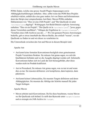 Einführung von Apache Maven

POMs finden, welche eine grosse Anzahl Plugin-Anpassungen sowie
Abhängigkeitserklärungen enthalten. Aber, selbst wenn das POM Ihres Projekts
erheblich wächst, enthält dies eine ganz andere Art von Daten und Informationen
denn das Skript einer entsprechenden Ant-Datei. Maven POMs enthalten
Deklarationen wie: "Dies ist eine JAR-Projekt", und "Der Quellcode ist unter
/src/main/java abgelegt". Wohingegen Ant-Build-Dateien explizite Anweisung
enthalten: "Dies ist ein Projekt", "Die Quelle ist in /src/main/java", "javac gegen
dieses Verzeichnis ausführen", "Ablegen der Ergebnisse in /target/classses",
"Erstellen eines JAR-Archives aus der. ...". Wo Ant genauen Prozess-Anweisungen
bedurfte, gab es etwas innerhalb des Maven Builds, das einfach "wusste", wo der
Quellcode zu finden ist und wie dieser zu verarbeiten ist.
Die Unterschiede zwischen den Ant und Maven in diesem Beispiel sind:

   Apache Ant

   • Ant kennt keine formalen Konventionen bezüglich einer gemeinsamen
     Projekt Verzeichnis-Struktur. Sie müssen Ant genau sagen, wo sich die
     Quelldateien befinden und wo die Ausgabe abgelegt werden soll. Informelle
     Konventionen haben sich im Laufe der Zeit herausgebildet, aber diese
     wurden nicht im Produkt kodifiziert.

   • Ant ist Prozedural, Sie müssen Ant genau sagen, was zu tun ist und wann
     dies zu tun. Sie mussten definieren: erst kompilieren, dann kopieren, dann
     paketieren.

   • Ant kennt keinen Lebenszyklus, Sie mussten Targets definieren und deren
     Abhängigkeiten. Sie mussten die Abfolge der Schritte manuell für jeden
     Target festlegen.

   Apache Maven

   • Maven arbeitet nach Konventionen. Da Sie diese beachteten, wusste Maven
     wo Ihr Quellcode sich befand. Es stellt den Bytecode unter target/classes
     und es erzeugte ein JAR-Archive in /target.


                                                                                  12
 